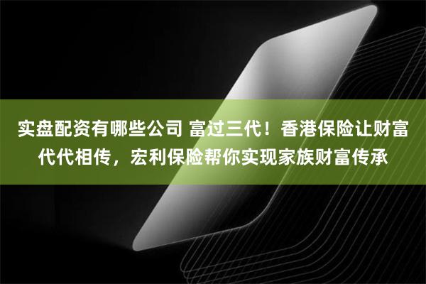 实盘配资有哪些公司 富过三代！香港保险让财富代代相传，宏利保险帮你实现家族财富传承