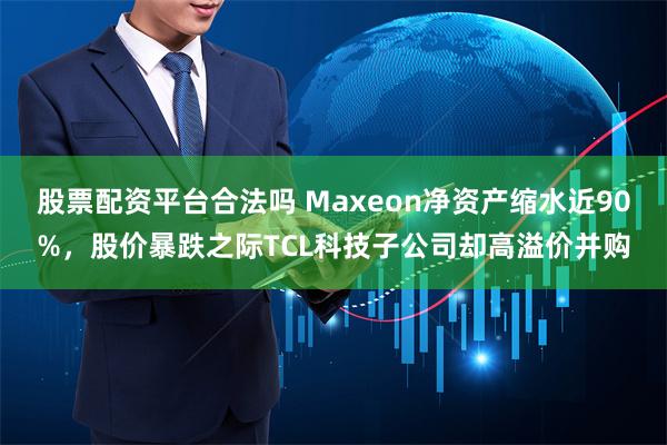 股票配资平台合法吗 Maxeon净资产缩水近90%，股价暴跌之际TCL科技子公司却高溢价并购