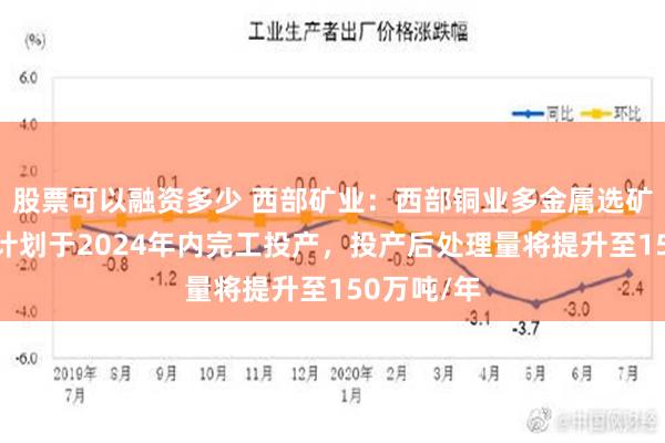 股票可以融资多少 西部矿业：西部铜业多金属选矿技改工程计划于2024年内完工投产，投产后处理量将提升至150万吨/年