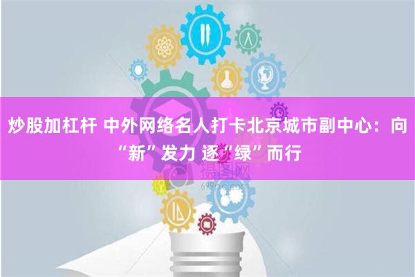 炒股加杠杆 中外网络名人打卡北京城市副中心：向“新”发力 逐“绿”而行