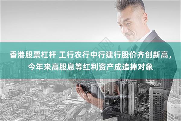 香港股票杠杆 工行农行中行建行股价齐创新高，今年来高股息等红利资产成追捧对象