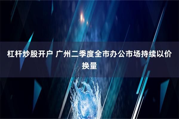 杠杆炒股开户 广州二季度全市办公市场持续以价换量