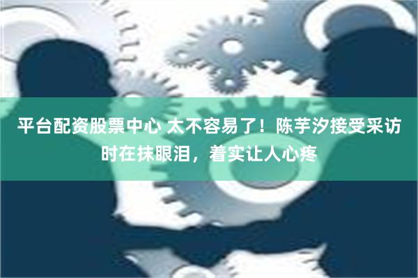 平台配资股票中心 太不容易了！陈芋汐接受采访时在抹眼泪，着实让人心疼