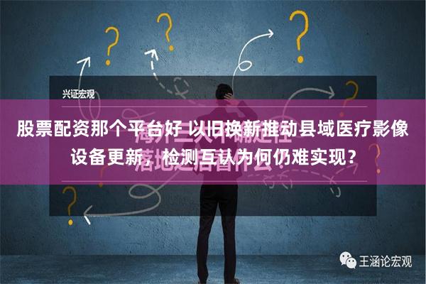 股票配资那个平台好 以旧换新推动县域医疗影像设备更新，检测互认为何仍难实现？