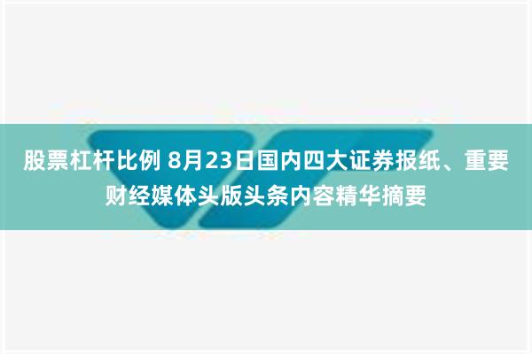 股票杠杆比例 8月23日国内四大证券报纸、重要财经媒体头版头条内容精华摘要