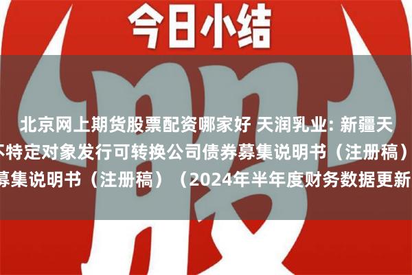 北京网上期货股票配资哪家好 天润乳业: 新疆天润乳业股份有限公司向不特定对象发行可转换公司债券募集说明书（注册稿）（2024年半年度财务数据更新版）