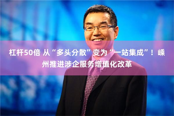 杠杆50倍 从“多头分散”变为“一站集成”！嵊州推进涉企服务增值化改革