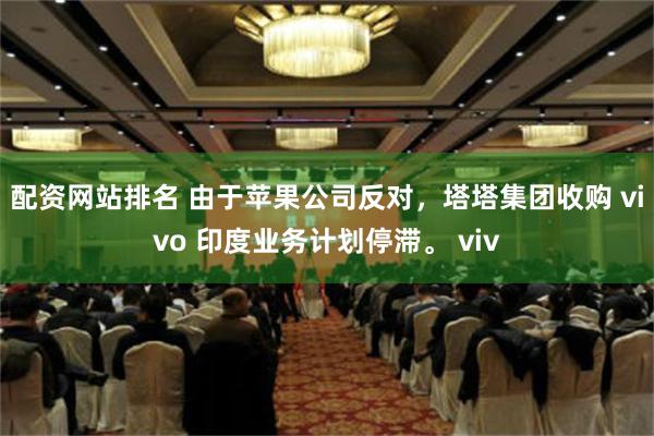 配资网站排名 由于苹果公司反对，塔塔集团收购 vivo 印度业务计划停滞。 viv