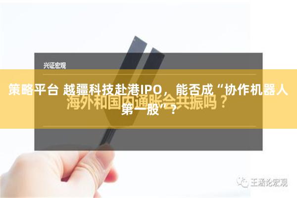 策略平台 越疆科技赴港IPO，能否成“协作机器人第一股”？