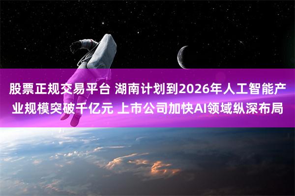 股票正规交易平台 湖南计划到2026年人工智能产业规模突破千亿元 上市公司加快AI领域纵深布局