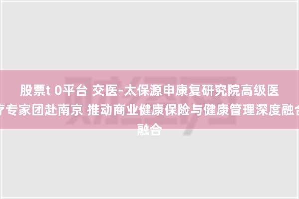 股票t 0平台 交医-太保源申康复研究院高级医疗专家团赴南京 推动商业健康保险与健康管理深度融合