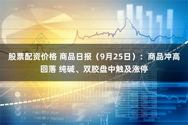 股票配资价格 商品日报（9月25日）：商品冲高回落 纯碱、双胶盘中触及涨停