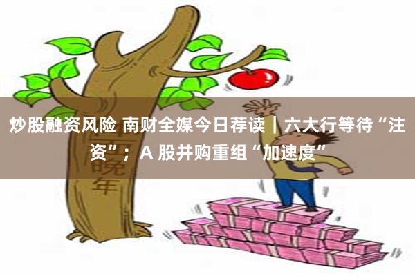 炒股融资风险 南财全媒今日荐读｜六大行等待“注资”；A 股并购重组“加速度”