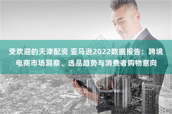 受欢迎的天津配资 亚马逊2022数据报告：跨境电商市场洞察、选品趋势与消费者购物意向