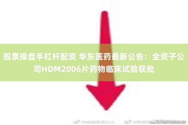 股票操盘手杠杆配资 华东医药最新公告：全资子公司HDM2006片药物临床试验获批