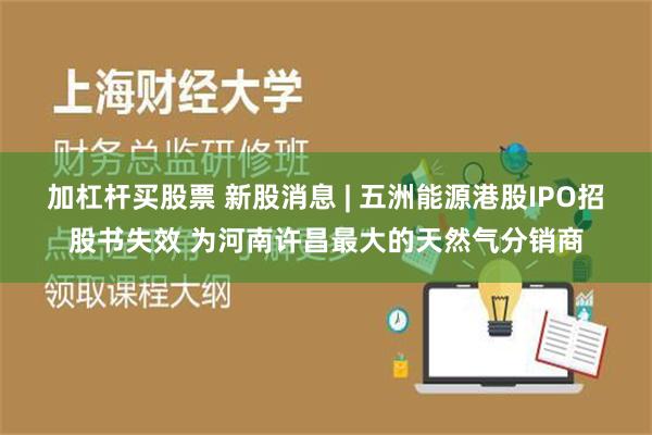 加杠杆买股票 新股消息 | 五洲能源港股IPO招股书失效 为河南许昌最大的天然气分销商