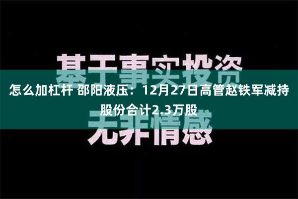 怎么加杠杆 邵阳液压：12月27日高管赵铁军减持股份合计2.3万股