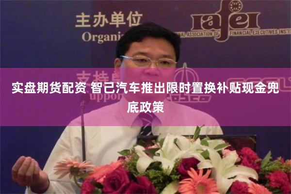 实盘期货配资 智己汽车推出限时置换补贴现金兜底政策