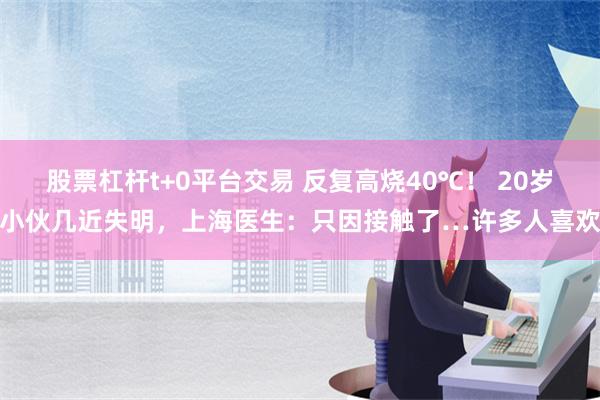 股票杠杆t+0平台交易 反复高烧40℃！ 20岁小伙几近失明，上海医生：只因接触了…许多人喜欢