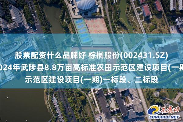 股票配资什么品牌好 棕榈股份(002431.SZ)：河南棕建中标2024年武陟县8.8万亩高标准农田示范区建设项目(一期)一标段、二标段