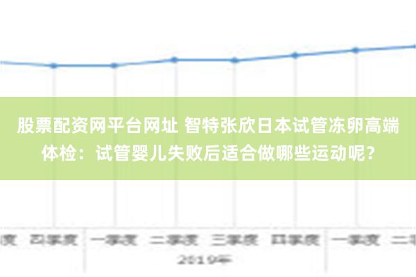 股票配资网平台网址 智特张欣日本试管冻卵高端体检：试管婴儿失败后适合做哪些运动呢？