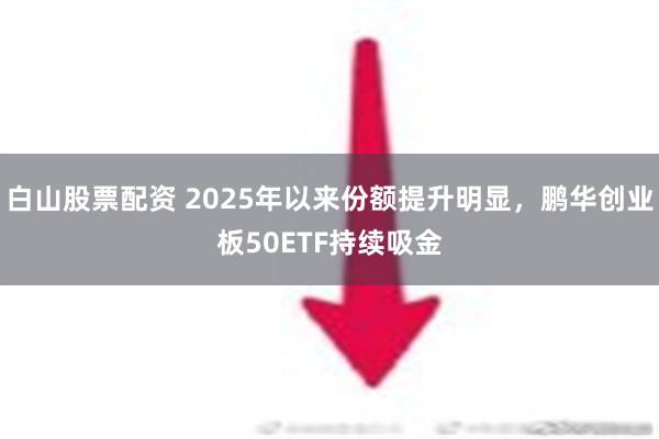 白山股票配资 2025年以来份额提升明显，鹏华创业板50ETF持续吸金